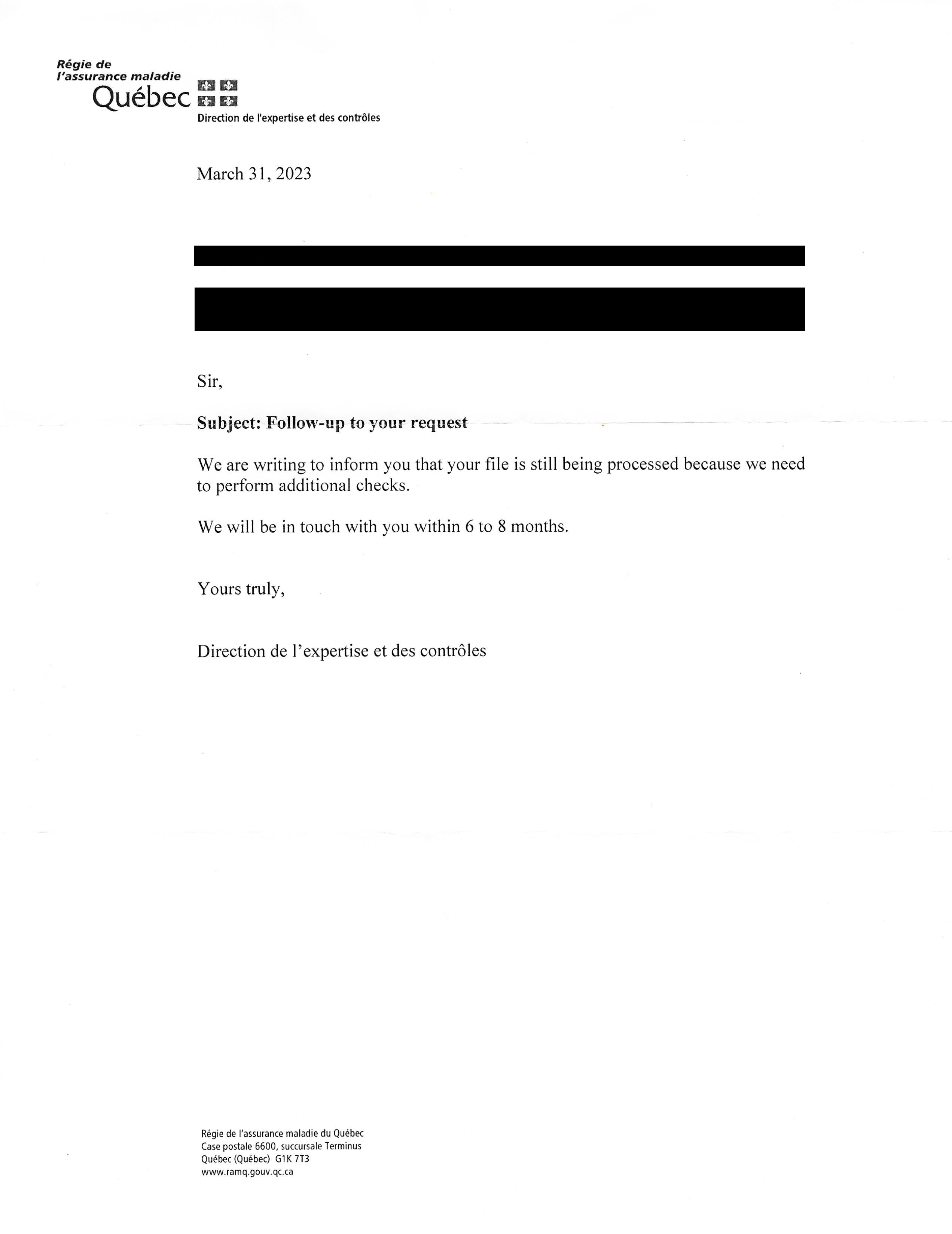 A scan of a letter from the RAMQ Direction de l'expertise et des contrôles, dated March 31, 2023. The contents state my deadname and my address, both of which are redacted. The letter opens with "Sir,", followed by the subject line, "Subject: Follow-up to your request". The message then states, "We are writing to inform you that your file is still being processed because we need to perform additional checks. We will be in touch with you within 6 to 8 months. Yours truly, Direction de l'expertise et des contrôles". In small print at the bottom of the page, the RAMQ's address is printed: Régie de l'assurance maladie du Québec, Case postale 6600, succursale Terminus, Québec (Québec) G1K 7T3; followed by their website, www.ramq.gouv.qc.ca.